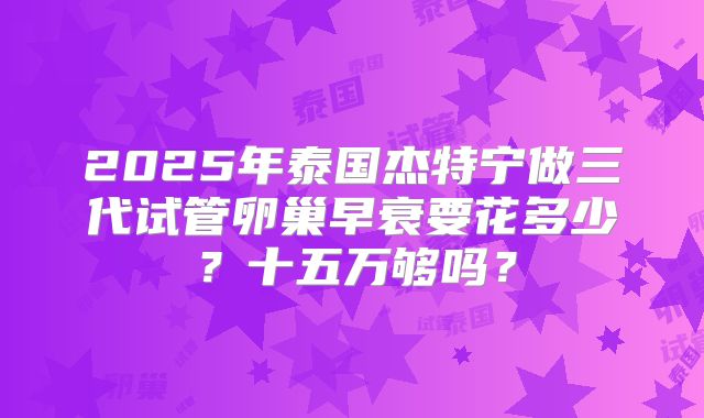 2025年泰国杰特宁做三代试管卵巢早衰要花多少?十五万够吗?