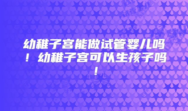 幼稚子宫能做试管婴儿吗！幼稚子宫可以生孩子吗！