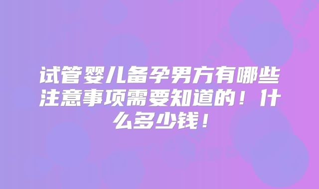 试管婴儿备孕男方有哪些注意事项需要知道的！什么多少钱！