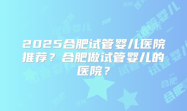2025合肥试管婴儿医院推荐?合肥做试管婴儿的医院?