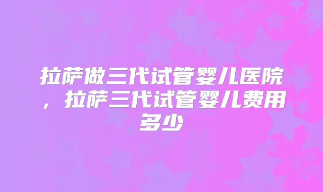 拉萨做三代试管婴儿医院，拉萨三代试管婴儿费用多少