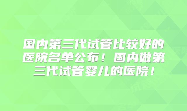 国内第三代试管比较好的医院名单公布！国内做第三代试管婴儿的医院！