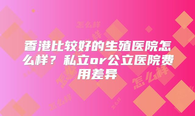 香港比较好的生殖医院怎么样?私立or公立医院费用差异