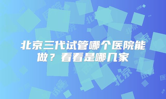 北京三代试管哪个医院能做?看看是哪几家