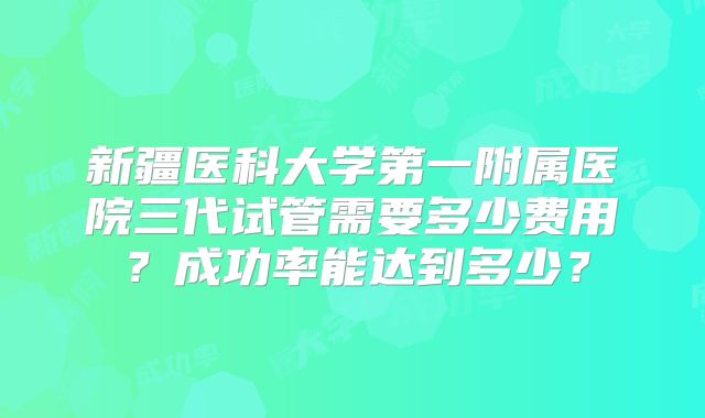 新疆医科大学第一附属医院三代试管需要多少费用?成功率能达到多少?