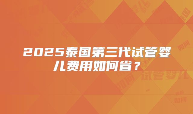 2025泰国第三代试管婴儿费用如何省?