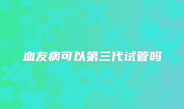 血友病可以第三代试管吗