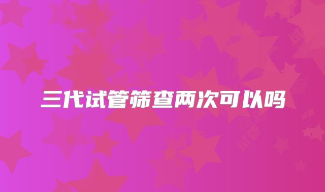 三代试管筛查两次可以吗