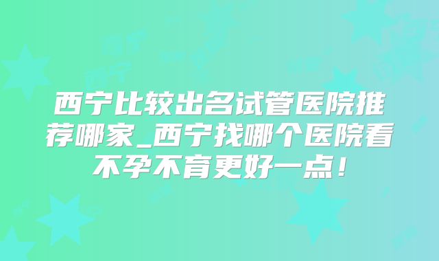 西宁比较出名试管医院推荐哪家_西宁找哪个医院看不孕不育更好一点!