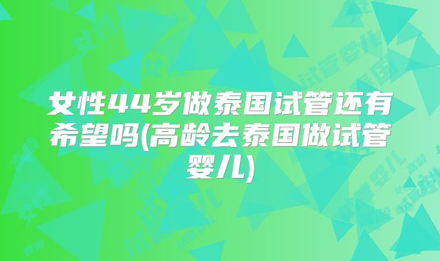 女性44岁做泰国试管还有希望吗(高龄去泰国做试管婴儿)