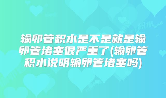 输卵管积水是不是就是输卵管堵塞很严重了(输卵管积水说明输卵管堵塞吗)