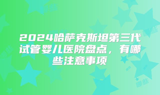 2024哈萨克斯坦第三代试管婴儿医院盘点,有哪些注意事项