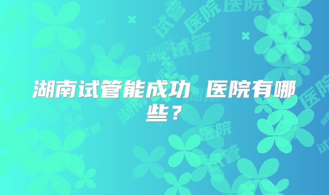湖南试管能成功 医院有哪些?