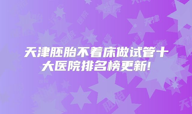 天津胚胎不着床做试管十大医院排名榜更新!