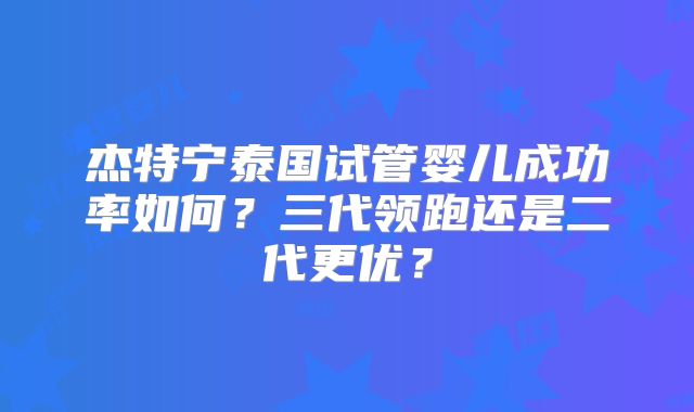 杰特宁泰国试管婴儿成功率如何？三代领跑还是二代更优？