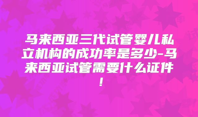 马来西亚三代试管婴儿私立机构的成功率是多少-马来西亚试管需要什么证件！