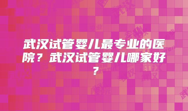 武汉试管婴儿最专业的医院？武汉试管婴儿哪家好？
