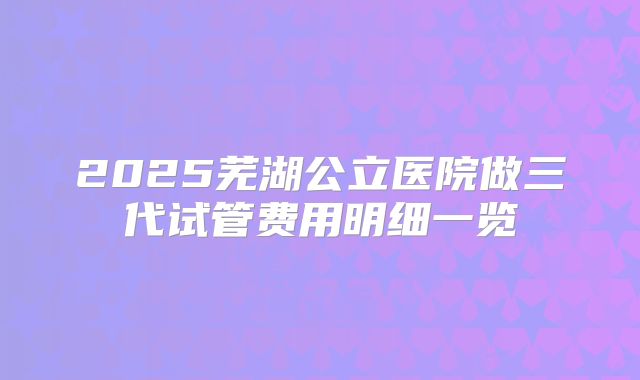 2025芜湖公立医院做三代试管费用明细一览