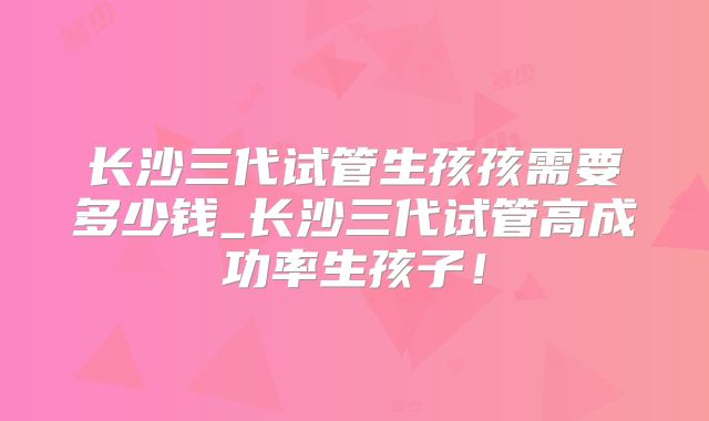 长沙三代试管生孩孩需要多少钱_长沙三代试管高成功率生孩子!