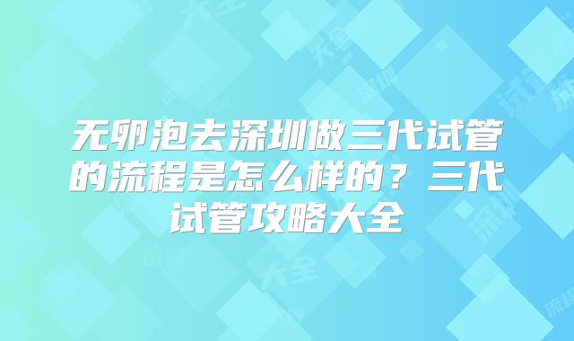无卵泡去深圳做三代试管的流程是怎么样的？三代试管攻略大全