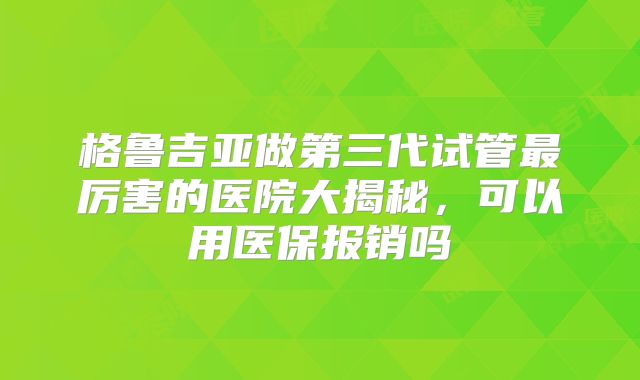 格鲁吉亚做第三代试管最厉害的医院大揭秘，可以用医保报销吗