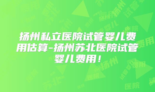 扬州私立医院试管婴儿费用估算-扬州苏北医院试管婴儿费用！