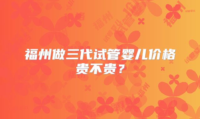 福州做三代试管婴儿价格贵不贵？