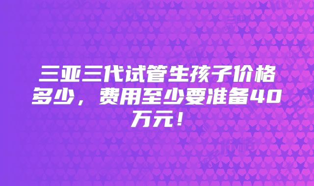 三亚三代试管生孩子价格多少,费用至少要准备40万元!