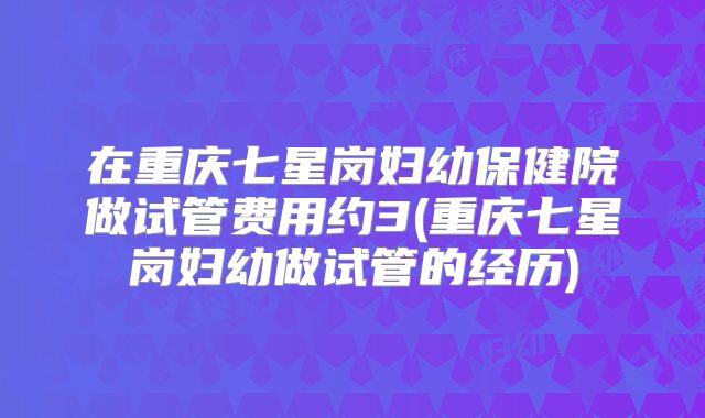 在重庆七星岗妇幼保健院做试管费用约3(重庆七星岗妇幼做试管的经历)