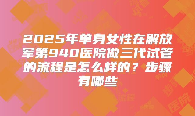 2025年单身女性在解放军第940医院做三代试管的流程是怎么样的?步骤有哪些