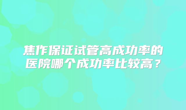 焦作保证试管高成功率的医院哪个成功率比较高?