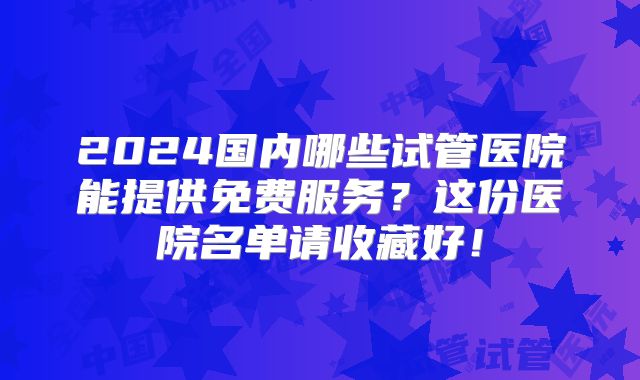 2024国内哪些试管医院能提供免费服务?这份医院名单请收藏好!