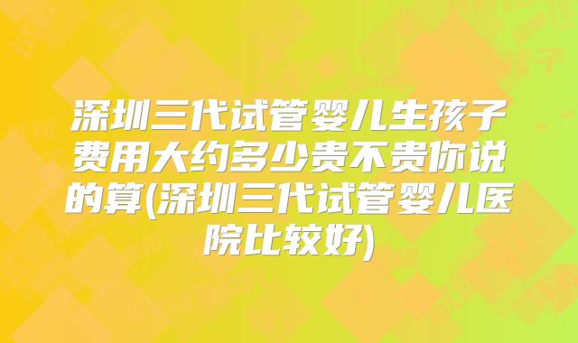 深圳三代试管婴儿生孩子费用大约多少贵不贵你说的算(深圳三代试管婴儿医院比较好)
