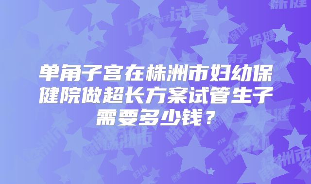 单角子宫在株洲市妇幼保健院做超长方案试管生子需要多少钱？