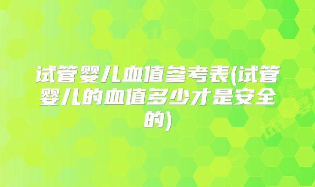 试管婴儿血值参考表(试管婴儿的血值多少才是安全的)