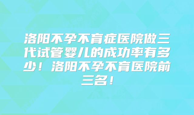 洛阳不孕不育症医院做三代试管婴儿的成功率有多少！洛阳不孕不育医院前三名！