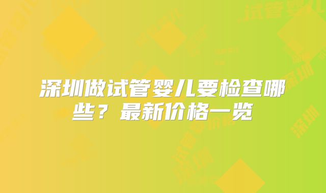 深圳做试管婴儿要检查哪些？最新价格一览