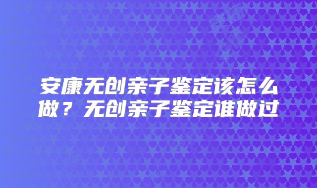安康无创亲子鉴定该怎么做？无创亲子鉴定谁做过
