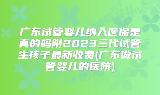 广东试管婴儿纳入医保是真的吗附2023三代试管生孩子最新收费(广东做试管婴儿的医院)