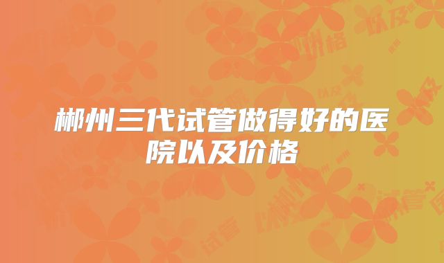 郴州三代试管做得好的医院以及价格