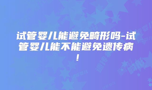 试管婴儿能避免畸形吗-试管婴儿能不能避免遗传病!