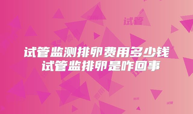 试管监测排卵费用多少钱 试管监排卵是咋回事