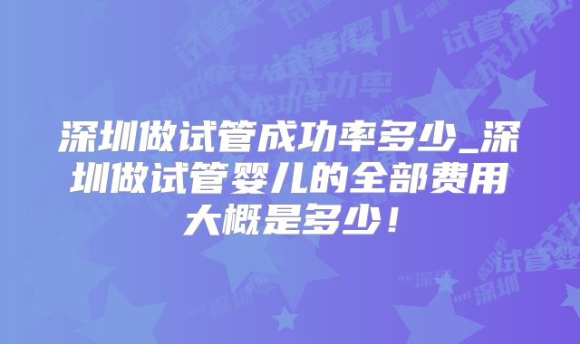 深圳做试管成功率多少_深圳做试管婴儿的全部费用大概是多少！