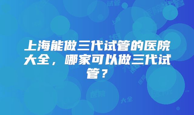 上海能做三代试管的医院大全，哪家可以做三代试管？