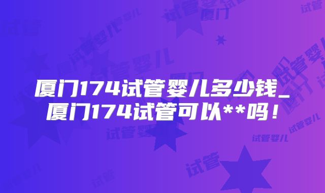 厦门174试管婴儿多少钱_厦门174试管可以**吗！