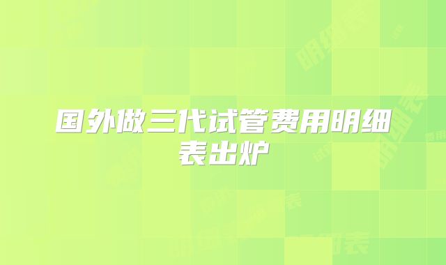 国外做三代试管费用明细表出炉