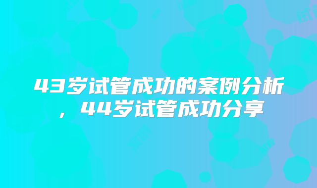 43岁试管成功的案例分析，44岁试管成功分享