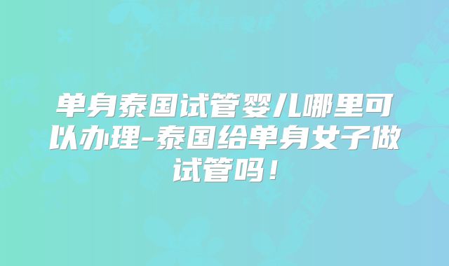 单身泰国试管婴儿哪里可以办理-泰国给单身女子做试管吗!
