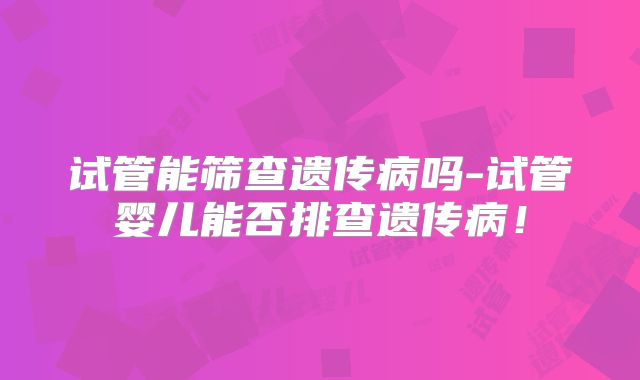 试管能筛查遗传病吗-试管婴儿能否排查遗传病！