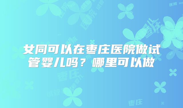 女同可以在枣庄医院做试管婴儿吗?哪里可以做